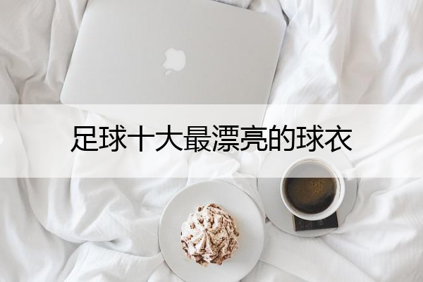 足球十大最漂亮的球衣(足球界最好看的球衣)

