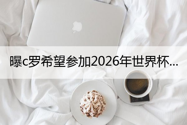 曝c罗希望参加2026年世界杯 c罗会参加2026世界杯吗