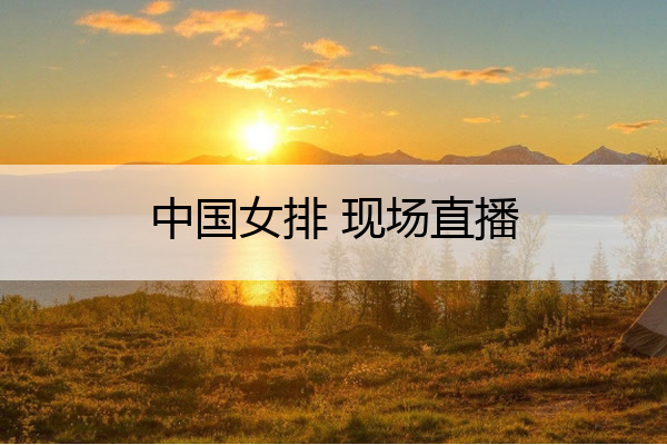 中国女排 现场直播(中国女排 现场直播视频)
