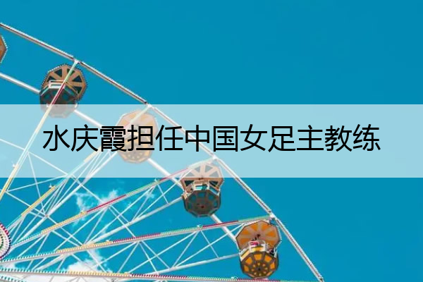 水庆霞担任中国女足主教练,水庆霞担任中国女足主教练多久
