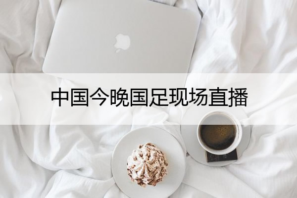 中国今晚国足现场直播,今晚中国队足球比赛
