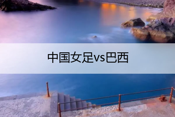 中国女足vs巴西_中国女足vs巴西女足比分
