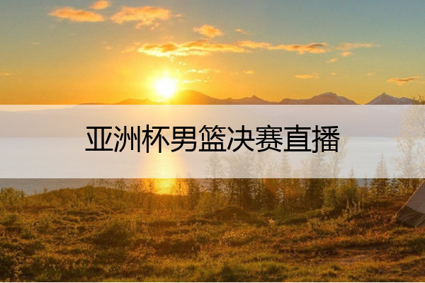 亚洲杯男篮决赛直播,亚洲杯男篮决赛直播蒙古国比赛
